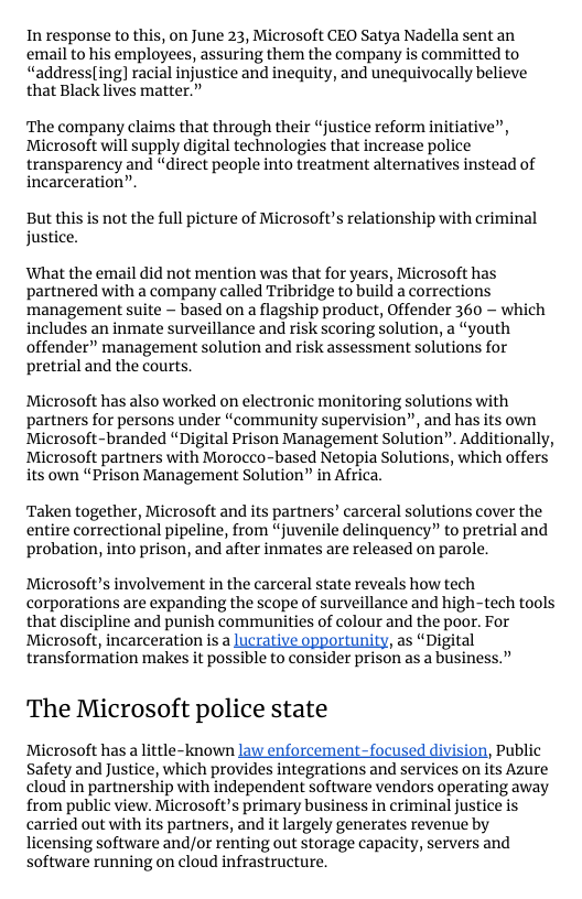 In response to this, on June 23, Microsoft CEO Satya Nadella sent an email to his employees, assuring them the company is committed to “address(ing] racial injustice and inequity, and unequivocally believe that Black lives matter.”  ‘The company claims that through their “justice reform initiative”, Microsoft will supply digital technologies that increase police transparency and “direct people into treatment alternatives instead of incarceration””  But this is not the full picture of Microsoft’s relationship with criminal justice.  What the email did not mention was that for years, Microsoft has partnered with a company called Tribridge to build a corrections management suite ~ based on a flagship product, Offender 360 - which includes an inmate surveillance and risk scoring solution, a “youth offender” management solution and risk assessment solutions for pretrial and the courts.  Microsoft has also worked on electronic monitoring solutions with partners for persons under “community supervision”, and has its own Microsoft-branded “Digital Prison Management Solution”. Additionally, Microsoft partners with Morocco-based Netopia Solutions, which offers its own “Prison Management Solution” in Africa.  Taken together, Microsoft and its partners’ carceral solutions cover the entire correctional pipeline, from “juvenile delinquency” to pretrial and probation, into prison, and after inmates are released on parole.  Microsoft’s involvement in the carceral state reveals how tech corporations are expanding the scope of surveillance and high-tech tools that discipline and punish communities of colour and the poor. For  Microsoft, incarceration is a lucrative opportunity, as “Digital transformation malkes it possible to consider prison as a business.”  The Microsoft police state Microsoft has a little-known law enforcement-focused division, Public  Safety and Justice, which provides integrations and services on its Azure cloud in partnership with independent software vendors operating away from public view. Microsoft’s primary business in criminal justice is carried out with its partners, and it largely generates revenue by licensing software and/or renting out storage capacity, servers and software running on cloud infrastructure. 